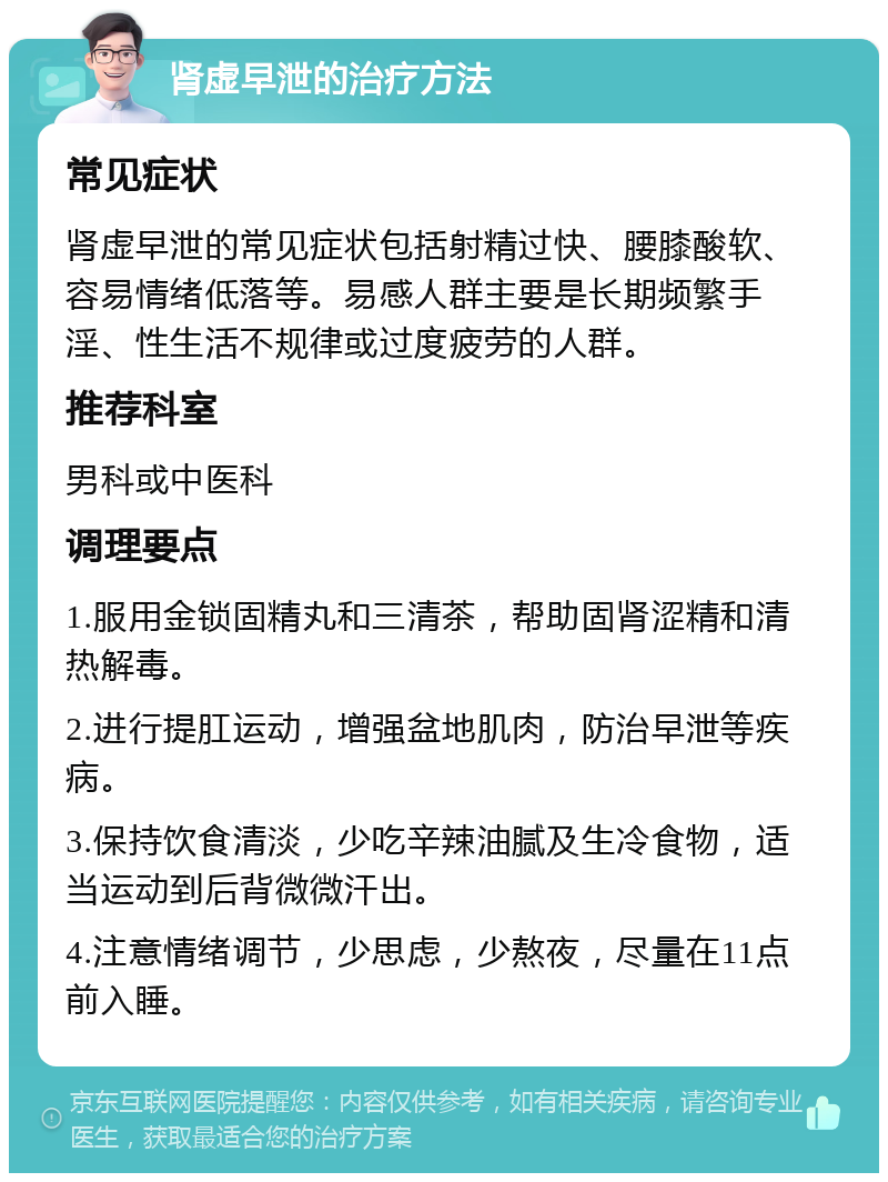 肾虚早泄的治疗方法 常见症状 肾虚早泄的常见症状包括射精过快、腰膝酸软、容易情绪低落等。易感人群主要是长期频繁手淫、性生活不规律或过度疲劳的人群。 推荐科室 男科或中医科 调理要点 1.服用金锁固精丸和三清茶，帮助固肾涩精和清热解毒。 2.进行提肛运动，增强盆地肌肉，防治早泄等疾病。 3.保持饮食清淡，少吃辛辣油腻及生冷食物，适当运动到后背微微汗出。 4.注意情绪调节，少思虑，少熬夜，尽量在11点前入睡。