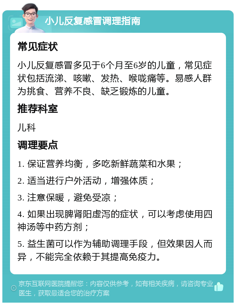 小儿反复感冒调理指南 常见症状 小儿反复感冒多见于6个月至6岁的儿童，常见症状包括流涕、咳嗽、发热、喉咙痛等。易感人群为挑食、营养不良、缺乏锻炼的儿童。 推荐科室 儿科 调理要点 1. 保证营养均衡，多吃新鲜蔬菜和水果； 2. 适当进行户外活动，增强体质； 3. 注意保暖，避免受凉； 4. 如果出现脾肾阳虚泻的症状，可以考虑使用四神汤等中药方剂； 5. 益生菌可以作为辅助调理手段，但效果因人而异，不能完全依赖于其提高免疫力。