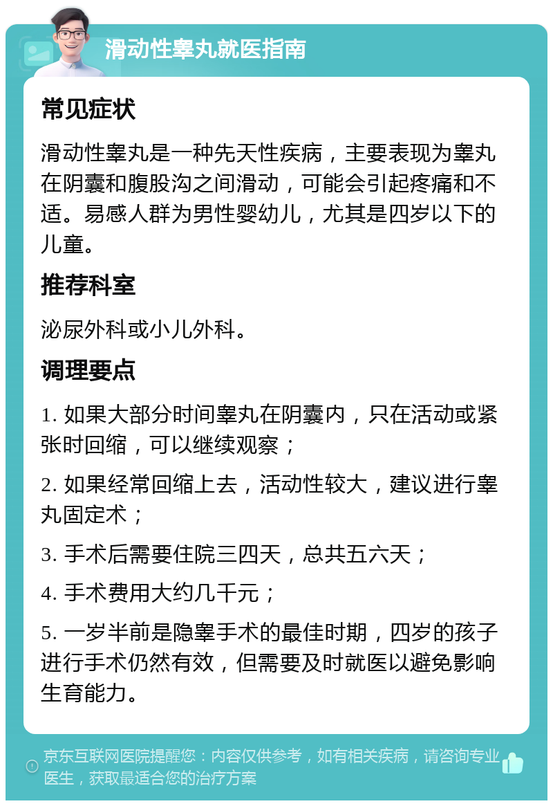 滑动性睾丸就医指南 常见症状 滑动性睾丸是一种先天性疾病，主要表现为睾丸在阴囊和腹股沟之间滑动，可能会引起疼痛和不适。易感人群为男性婴幼儿，尤其是四岁以下的儿童。 推荐科室 泌尿外科或小儿外科。 调理要点 1. 如果大部分时间睾丸在阴囊内，只在活动或紧张时回缩，可以继续观察； 2. 如果经常回缩上去，活动性较大，建议进行睾丸固定术； 3. 手术后需要住院三四天，总共五六天； 4. 手术费用大约几千元； 5. 一岁半前是隐睾手术的最佳时期，四岁的孩子进行手术仍然有效，但需要及时就医以避免影响生育能力。