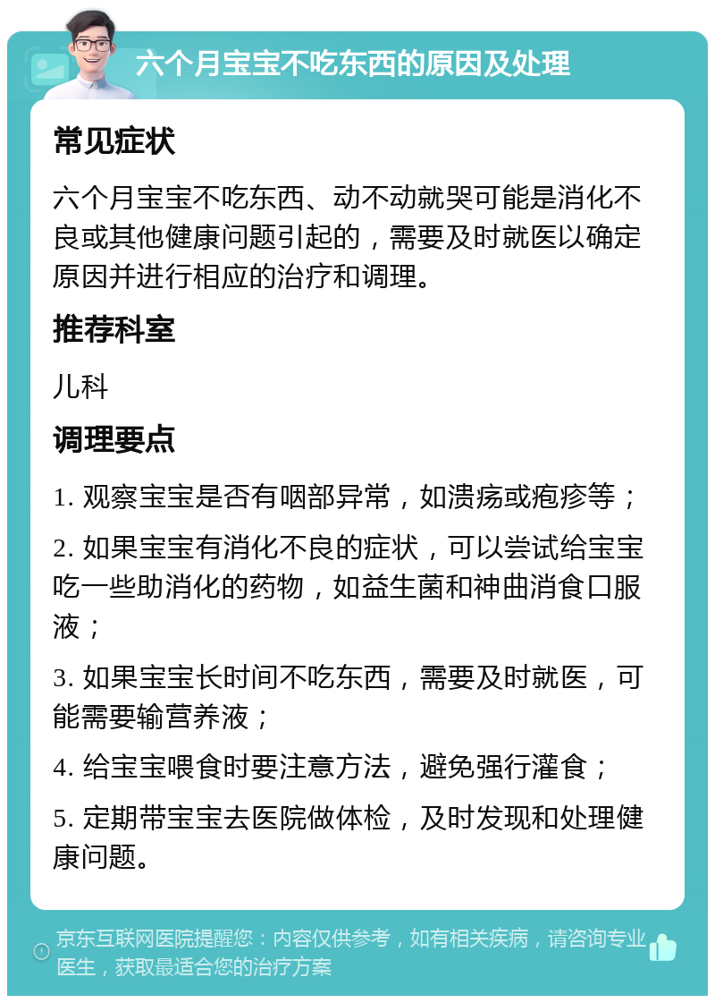 六个月宝宝不吃东西的原因及处理 常见症状 六个月宝宝不吃东西、动不动就哭可能是消化不良或其他健康问题引起的，需要及时就医以确定原因并进行相应的治疗和调理。 推荐科室 儿科 调理要点 1. 观察宝宝是否有咽部异常，如溃疡或疱疹等； 2. 如果宝宝有消化不良的症状，可以尝试给宝宝吃一些助消化的药物，如益生菌和神曲消食口服液； 3. 如果宝宝长时间不吃东西，需要及时就医，可能需要输营养液； 4. 给宝宝喂食时要注意方法，避免强行灌食； 5. 定期带宝宝去医院做体检，及时发现和处理健康问题。