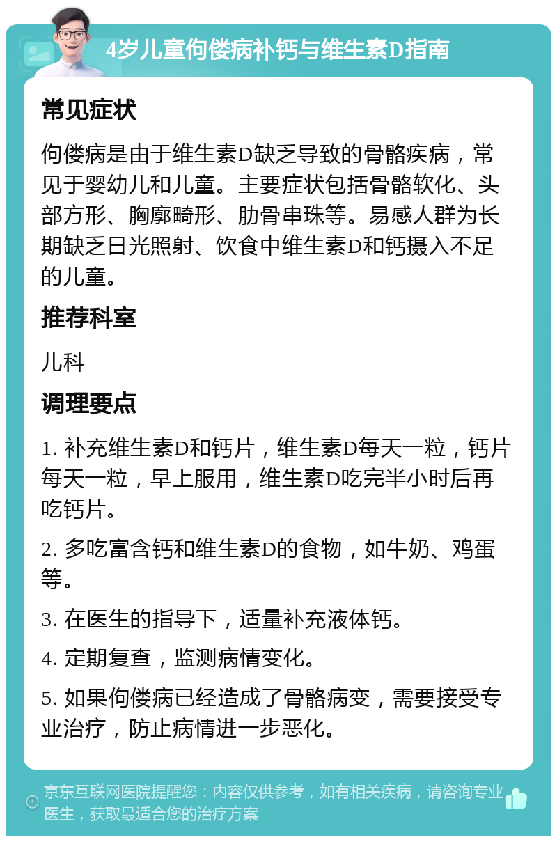 4岁儿童佝偻病补钙与维生素D指南 常见症状 佝偻病是由于维生素D缺乏导致的骨骼疾病，常见于婴幼儿和儿童。主要症状包括骨骼软化、头部方形、胸廓畸形、肋骨串珠等。易感人群为长期缺乏日光照射、饮食中维生素D和钙摄入不足的儿童。 推荐科室 儿科 调理要点 1. 补充维生素D和钙片，维生素D每天一粒，钙片每天一粒，早上服用，维生素D吃完半小时后再吃钙片。 2. 多吃富含钙和维生素D的食物，如牛奶、鸡蛋等。 3. 在医生的指导下，适量补充液体钙。 4. 定期复查，监测病情变化。 5. 如果佝偻病已经造成了骨骼病变，需要接受专业治疗，防止病情进一步恶化。