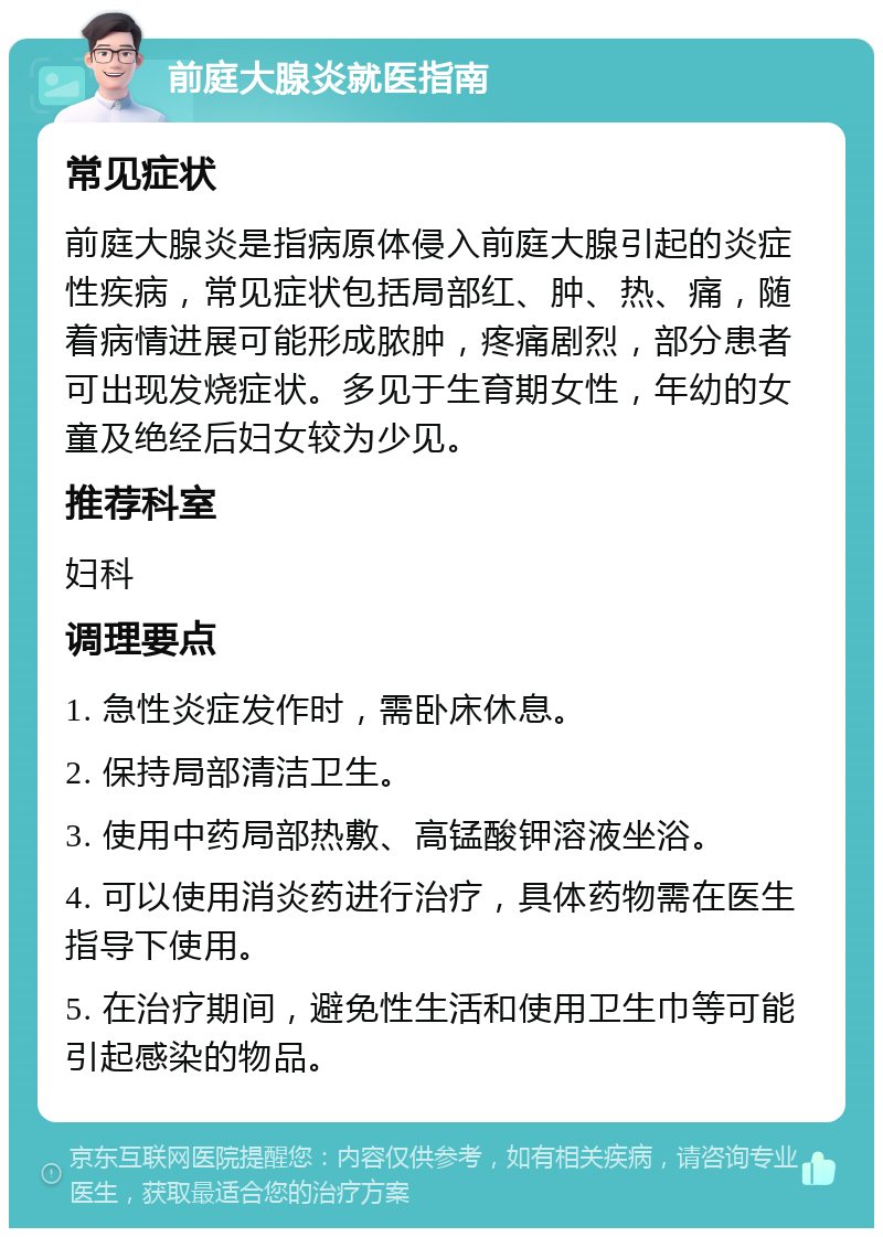 前庭大腺炎就医指南 常见症状 前庭大腺炎是指病原体侵入前庭大腺引起的炎症性疾病，常见症状包括局部红、肿、热、痛，随着病情进展可能形成脓肿，疼痛剧烈，部分患者可出现发烧症状。多见于生育期女性，年幼的女童及绝经后妇女较为少见。 推荐科室 妇科 调理要点 1. 急性炎症发作时，需卧床休息。 2. 保持局部清洁卫生。 3. 使用中药局部热敷、高锰酸钾溶液坐浴。 4. 可以使用消炎药进行治疗，具体药物需在医生指导下使用。 5. 在治疗期间，避免性生活和使用卫生巾等可能引起感染的物品。