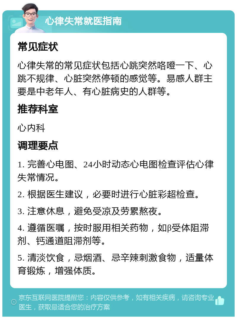 心律失常就医指南 常见症状 心律失常的常见症状包括心跳突然咯噔一下、心跳不规律、心脏突然停顿的感觉等。易感人群主要是中老年人、有心脏病史的人群等。 推荐科室 心内科 调理要点 1. 完善心电图、24小时动态心电图检查评估心律失常情况。 2. 根据医生建议，必要时进行心脏彩超检查。 3. 注意休息，避免受凉及劳累熬夜。 4. 遵循医嘱，按时服用相关药物，如β受体阻滞剂、钙通道阻滞剂等。 5. 清淡饮食，忌烟酒、忌辛辣刺激食物，适量体育锻炼，增强体质。