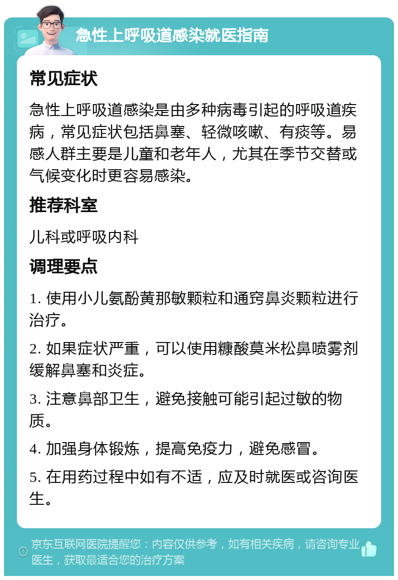 急性上呼吸道感染就医指南 常见症状 急性上呼吸道感染是由多种病毒引起的呼吸道疾病，常见症状包括鼻塞、轻微咳嗽、有痰等。易感人群主要是儿童和老年人，尤其在季节交替或气候变化时更容易感染。 推荐科室 儿科或呼吸内科 调理要点 1. 使用小儿氨酚黄那敏颗粒和通窍鼻炎颗粒进行治疗。 2. 如果症状严重，可以使用糠酸莫米松鼻喷雾剂缓解鼻塞和炎症。 3. 注意鼻部卫生，避免接触可能引起过敏的物质。 4. 加强身体锻炼，提高免疫力，避免感冒。 5. 在用药过程中如有不适，应及时就医或咨询医生。