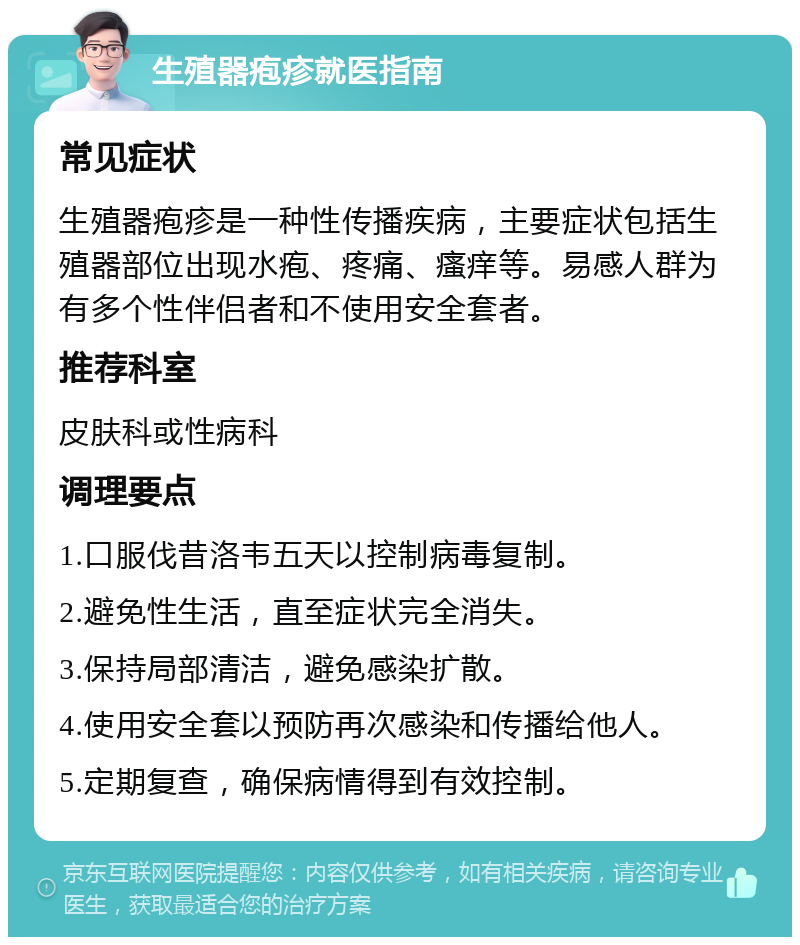 生殖器疱疹就医指南 常见症状 生殖器疱疹是一种性传播疾病，主要症状包括生殖器部位出现水疱、疼痛、瘙痒等。易感人群为有多个性伴侣者和不使用安全套者。 推荐科室 皮肤科或性病科 调理要点 1.口服伐昔洛韦五天以控制病毒复制。 2.避免性生活，直至症状完全消失。 3.保持局部清洁，避免感染扩散。 4.使用安全套以预防再次感染和传播给他人。 5.定期复查，确保病情得到有效控制。