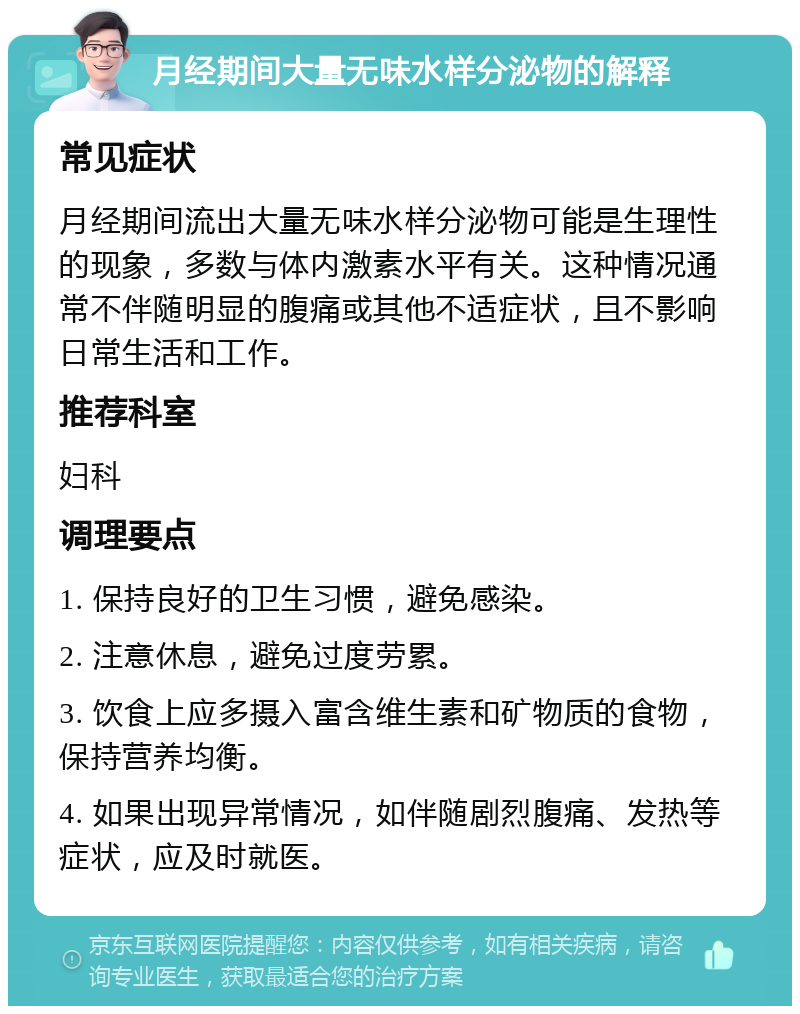 月经期间大量无味水样分泌物的解释 常见症状 月经期间流出大量无味水样分泌物可能是生理性的现象，多数与体内激素水平有关。这种情况通常不伴随明显的腹痛或其他不适症状，且不影响日常生活和工作。 推荐科室 妇科 调理要点 1. 保持良好的卫生习惯，避免感染。 2. 注意休息，避免过度劳累。 3. 饮食上应多摄入富含维生素和矿物质的食物，保持营养均衡。 4. 如果出现异常情况，如伴随剧烈腹痛、发热等症状，应及时就医。