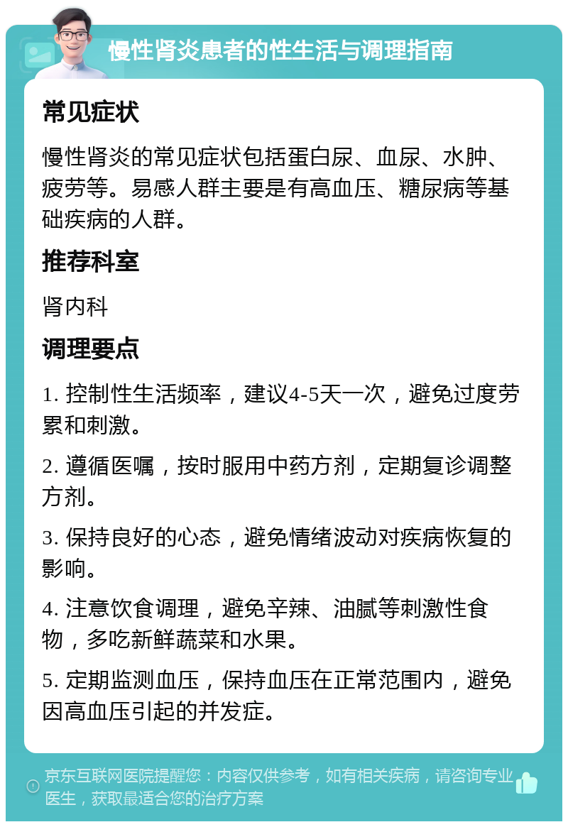 慢性肾炎患者的性生活与调理指南 常见症状 慢性肾炎的常见症状包括蛋白尿、血尿、水肿、疲劳等。易感人群主要是有高血压、糖尿病等基础疾病的人群。 推荐科室 肾内科 调理要点 1. 控制性生活频率，建议4-5天一次，避免过度劳累和刺激。 2. 遵循医嘱，按时服用中药方剂，定期复诊调整方剂。 3. 保持良好的心态，避免情绪波动对疾病恢复的影响。 4. 注意饮食调理，避免辛辣、油腻等刺激性食物，多吃新鲜蔬菜和水果。 5. 定期监测血压，保持血压在正常范围内，避免因高血压引起的并发症。