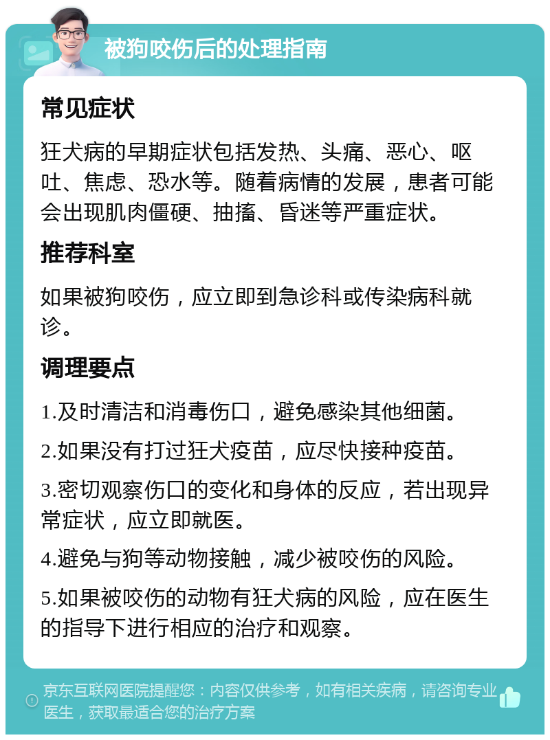 被狗咬伤后的处理指南 常见症状 狂犬病的早期症状包括发热、头痛、恶心、呕吐、焦虑、恐水等。随着病情的发展，患者可能会出现肌肉僵硬、抽搐、昏迷等严重症状。 推荐科室 如果被狗咬伤，应立即到急诊科或传染病科就诊。 调理要点 1.及时清洁和消毒伤口，避免感染其他细菌。 2.如果没有打过狂犬疫苗，应尽快接种疫苗。 3.密切观察伤口的变化和身体的反应，若出现异常症状，应立即就医。 4.避免与狗等动物接触，减少被咬伤的风险。 5.如果被咬伤的动物有狂犬病的风险，应在医生的指导下进行相应的治疗和观察。