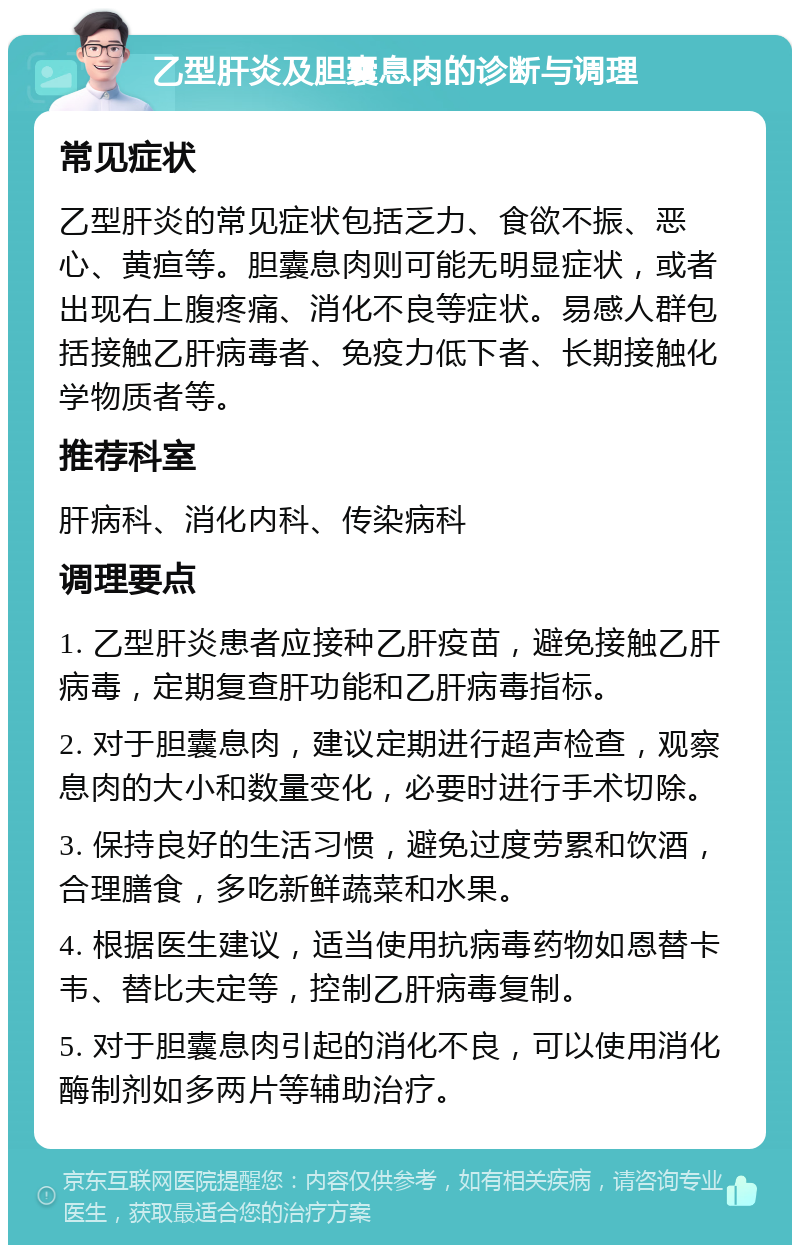 乙型肝炎及胆囊息肉的诊断与调理 常见症状 乙型肝炎的常见症状包括乏力、食欲不振、恶心、黄疸等。胆囊息肉则可能无明显症状，或者出现右上腹疼痛、消化不良等症状。易感人群包括接触乙肝病毒者、免疫力低下者、长期接触化学物质者等。 推荐科室 肝病科、消化内科、传染病科 调理要点 1. 乙型肝炎患者应接种乙肝疫苗，避免接触乙肝病毒，定期复查肝功能和乙肝病毒指标。 2. 对于胆囊息肉，建议定期进行超声检查，观察息肉的大小和数量变化，必要时进行手术切除。 3. 保持良好的生活习惯，避免过度劳累和饮酒，合理膳食，多吃新鲜蔬菜和水果。 4. 根据医生建议，适当使用抗病毒药物如恩替卡韦、替比夫定等，控制乙肝病毒复制。 5. 对于胆囊息肉引起的消化不良，可以使用消化酶制剂如多两片等辅助治疗。