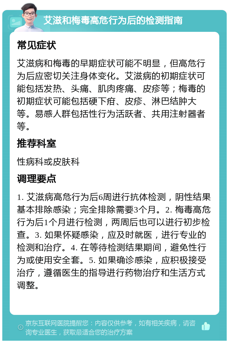 艾滋和梅毒高危行为后的检测指南 常见症状 艾滋病和梅毒的早期症状可能不明显，但高危行为后应密切关注身体变化。艾滋病的初期症状可能包括发热、头痛、肌肉疼痛、皮疹等；梅毒的初期症状可能包括硬下疳、皮疹、淋巴结肿大等。易感人群包括性行为活跃者、共用注射器者等。 推荐科室 性病科或皮肤科 调理要点 1. 艾滋病高危行为后6周进行抗体检测，阴性结果基本排除感染；完全排除需要3个月。2. 梅毒高危行为后1个月进行检测，两周后也可以进行初步检查。3. 如果怀疑感染，应及时就医，进行专业的检测和治疗。4. 在等待检测结果期间，避免性行为或使用安全套。5. 如果确诊感染，应积极接受治疗，遵循医生的指导进行药物治疗和生活方式调整。