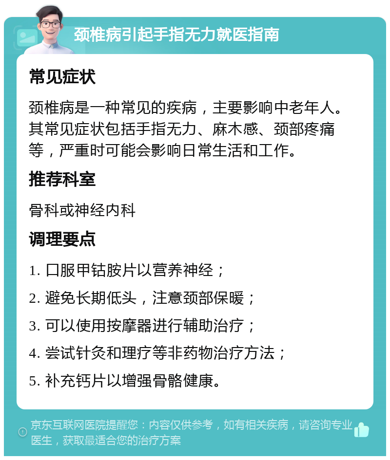 颈椎病引起手指无力就医指南 常见症状 颈椎病是一种常见的疾病，主要影响中老年人。其常见症状包括手指无力、麻木感、颈部疼痛等，严重时可能会影响日常生活和工作。 推荐科室 骨科或神经内科 调理要点 1. 口服甲钴胺片以营养神经； 2. 避免长期低头，注意颈部保暖； 3. 可以使用按摩器进行辅助治疗； 4. 尝试针灸和理疗等非药物治疗方法； 5. 补充钙片以增强骨骼健康。