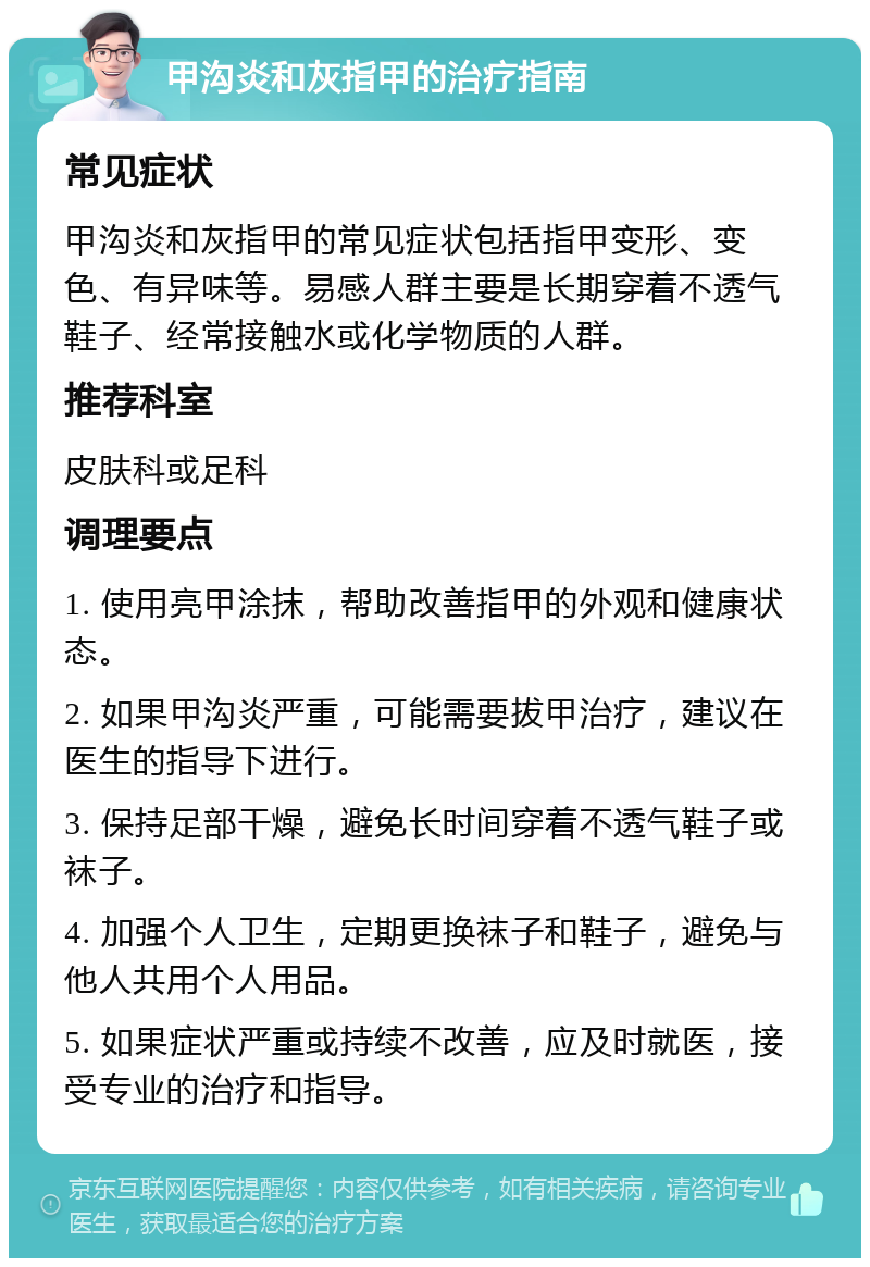 甲沟炎和灰指甲的治疗指南 常见症状 甲沟炎和灰指甲的常见症状包括指甲变形、变色、有异味等。易感人群主要是长期穿着不透气鞋子、经常接触水或化学物质的人群。 推荐科室 皮肤科或足科 调理要点 1. 使用亮甲涂抹，帮助改善指甲的外观和健康状态。 2. 如果甲沟炎严重，可能需要拔甲治疗，建议在医生的指导下进行。 3. 保持足部干燥，避免长时间穿着不透气鞋子或袜子。 4. 加强个人卫生，定期更换袜子和鞋子，避免与他人共用个人用品。 5. 如果症状严重或持续不改善，应及时就医，接受专业的治疗和指导。