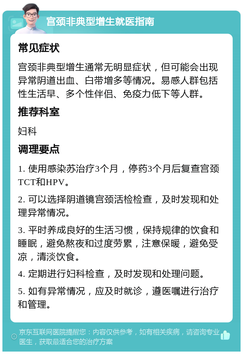 宫颈非典型增生就医指南 常见症状 宫颈非典型增生通常无明显症状，但可能会出现异常阴道出血、白带增多等情况。易感人群包括性生活早、多个性伴侣、免疫力低下等人群。 推荐科室 妇科 调理要点 1. 使用感染苏治疗3个月，停药3个月后复查宫颈TCT和HPV。 2. 可以选择阴道镜宫颈活检检查，及时发现和处理异常情况。 3. 平时养成良好的生活习惯，保持规律的饮食和睡眠，避免熬夜和过度劳累，注意保暖，避免受凉，清淡饮食。 4. 定期进行妇科检查，及时发现和处理问题。 5. 如有异常情况，应及时就诊，遵医嘱进行治疗和管理。