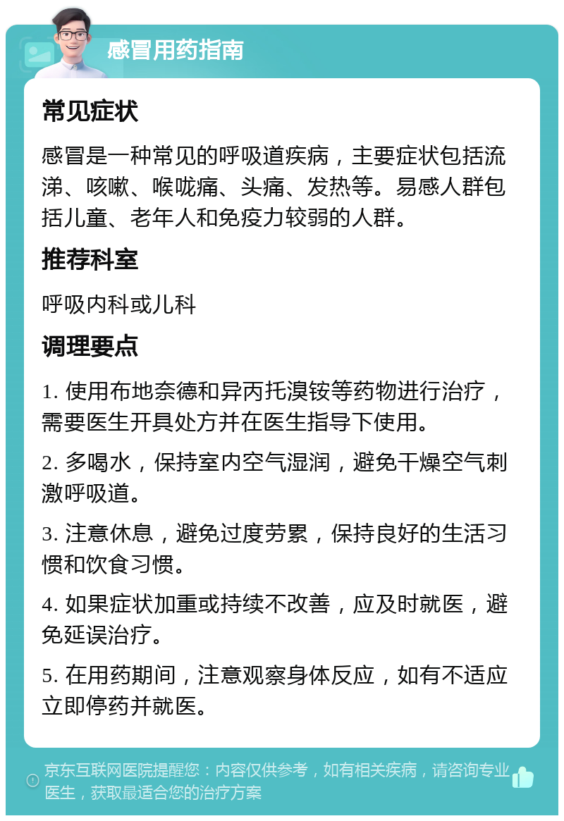 感冒用药指南 常见症状 感冒是一种常见的呼吸道疾病，主要症状包括流涕、咳嗽、喉咙痛、头痛、发热等。易感人群包括儿童、老年人和免疫力较弱的人群。 推荐科室 呼吸内科或儿科 调理要点 1. 使用布地奈德和异丙托溴铵等药物进行治疗，需要医生开具处方并在医生指导下使用。 2. 多喝水，保持室内空气湿润，避免干燥空气刺激呼吸道。 3. 注意休息，避免过度劳累，保持良好的生活习惯和饮食习惯。 4. 如果症状加重或持续不改善，应及时就医，避免延误治疗。 5. 在用药期间，注意观察身体反应，如有不适应立即停药并就医。