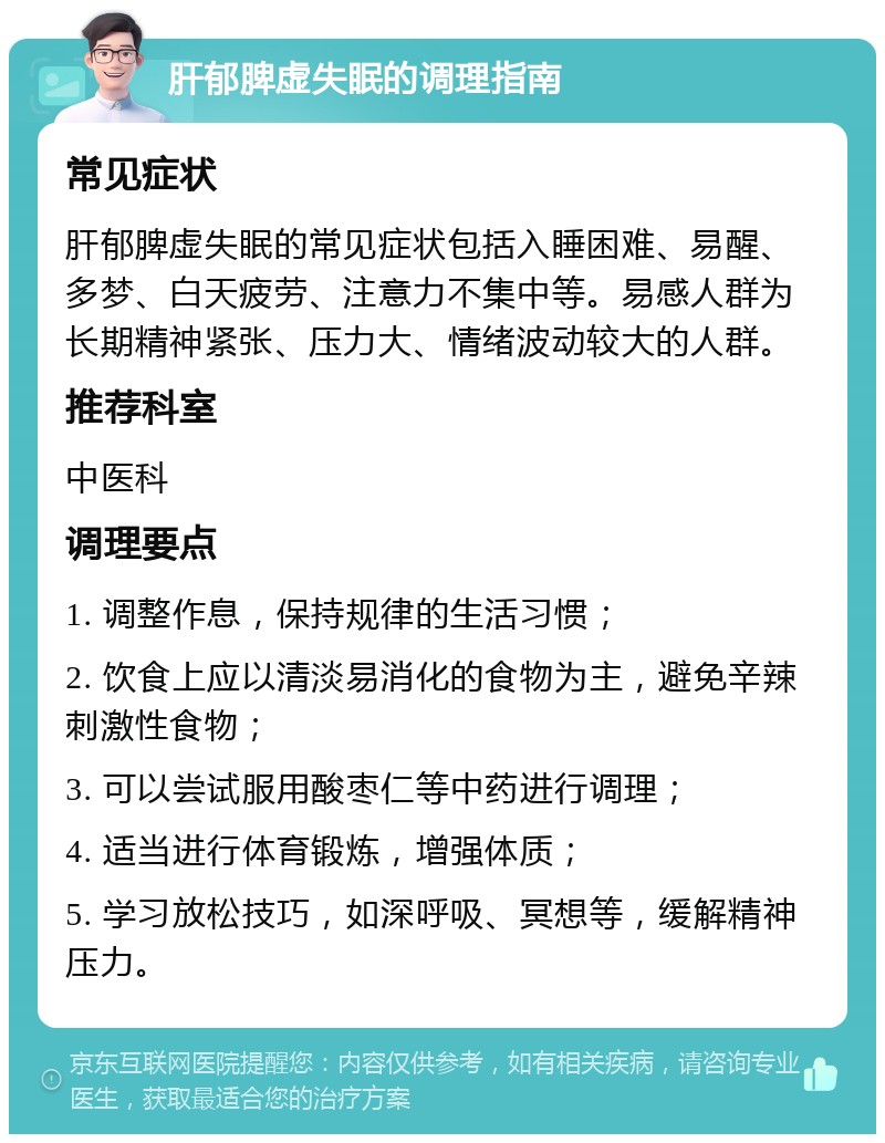 肝郁脾虚失眠的调理指南 常见症状 肝郁脾虚失眠的常见症状包括入睡困难、易醒、多梦、白天疲劳、注意力不集中等。易感人群为长期精神紧张、压力大、情绪波动较大的人群。 推荐科室 中医科 调理要点 1. 调整作息，保持规律的生活习惯； 2. 饮食上应以清淡易消化的食物为主，避免辛辣刺激性食物； 3. 可以尝试服用酸枣仁等中药进行调理； 4. 适当进行体育锻炼，增强体质； 5. 学习放松技巧，如深呼吸、冥想等，缓解精神压力。