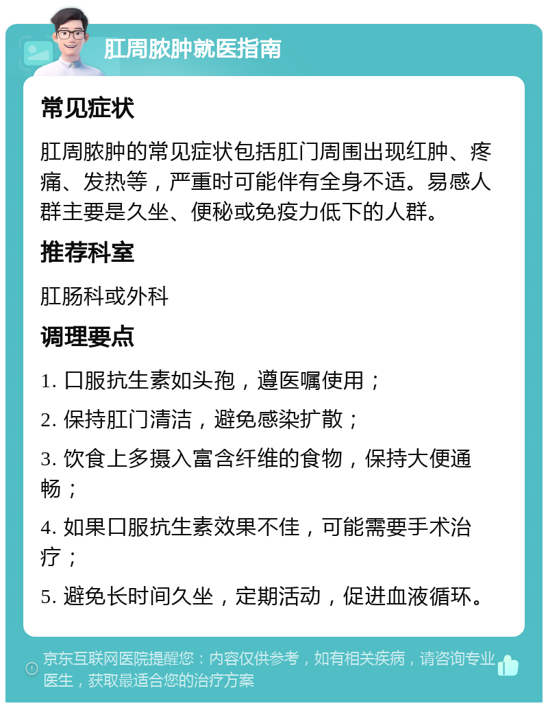 肛周脓肿就医指南 常见症状 肛周脓肿的常见症状包括肛门周围出现红肿、疼痛、发热等，严重时可能伴有全身不适。易感人群主要是久坐、便秘或免疫力低下的人群。 推荐科室 肛肠科或外科 调理要点 1. 口服抗生素如头孢，遵医嘱使用； 2. 保持肛门清洁，避免感染扩散； 3. 饮食上多摄入富含纤维的食物，保持大便通畅； 4. 如果口服抗生素效果不佳，可能需要手术治疗； 5. 避免长时间久坐，定期活动，促进血液循环。