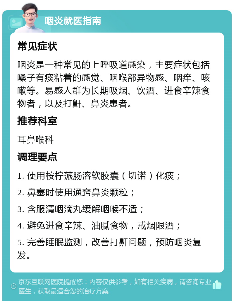 咽炎就医指南 常见症状 咽炎是一种常见的上呼吸道感染，主要症状包括嗓子有痰粘着的感觉、咽喉部异物感、咽痒、咳嗽等。易感人群为长期吸烟、饮酒、进食辛辣食物者，以及打鼾、鼻炎患者。 推荐科室 耳鼻喉科 调理要点 1. 使用桉柠蒎肠溶软胶囊（切诺）化痰； 2. 鼻塞时使用通窍鼻炎颗粒； 3. 含服清咽滴丸缓解咽喉不适； 4. 避免进食辛辣、油腻食物，戒烟限酒； 5. 完善睡眠监测，改善打鼾问题，预防咽炎复发。