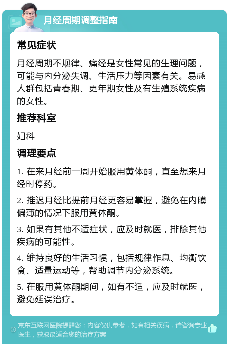 月经周期调整指南 常见症状 月经周期不规律、痛经是女性常见的生理问题，可能与内分泌失调、生活压力等因素有关。易感人群包括青春期、更年期女性及有生殖系统疾病的女性。 推荐科室 妇科 调理要点 1. 在来月经前一周开始服用黄体酮，直至想来月经时停药。 2. 推迟月经比提前月经更容易掌握，避免在内膜偏薄的情况下服用黄体酮。 3. 如果有其他不适症状，应及时就医，排除其他疾病的可能性。 4. 维持良好的生活习惯，包括规律作息、均衡饮食、适量运动等，帮助调节内分泌系统。 5. 在服用黄体酮期间，如有不适，应及时就医，避免延误治疗。