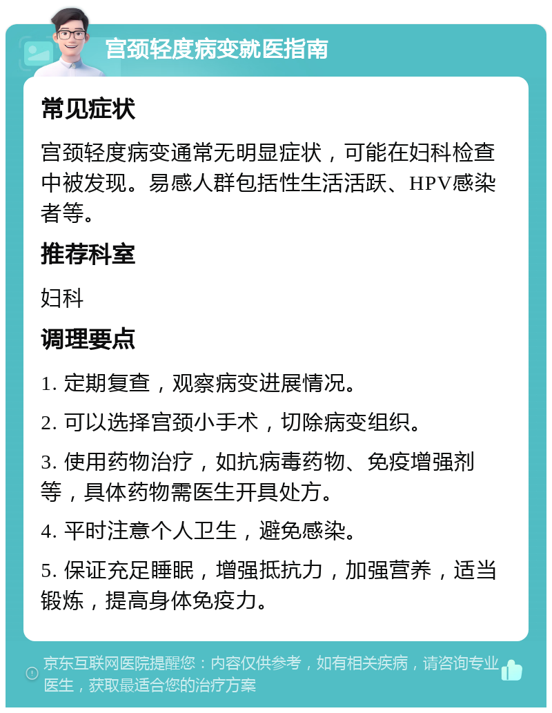 宫颈轻度病变就医指南 常见症状 宫颈轻度病变通常无明显症状，可能在妇科检查中被发现。易感人群包括性生活活跃、HPV感染者等。 推荐科室 妇科 调理要点 1. 定期复查，观察病变进展情况。 2. 可以选择宫颈小手术，切除病变组织。 3. 使用药物治疗，如抗病毒药物、免疫增强剂等，具体药物需医生开具处方。 4. 平时注意个人卫生，避免感染。 5. 保证充足睡眠，增强抵抗力，加强营养，适当锻炼，提高身体免疫力。