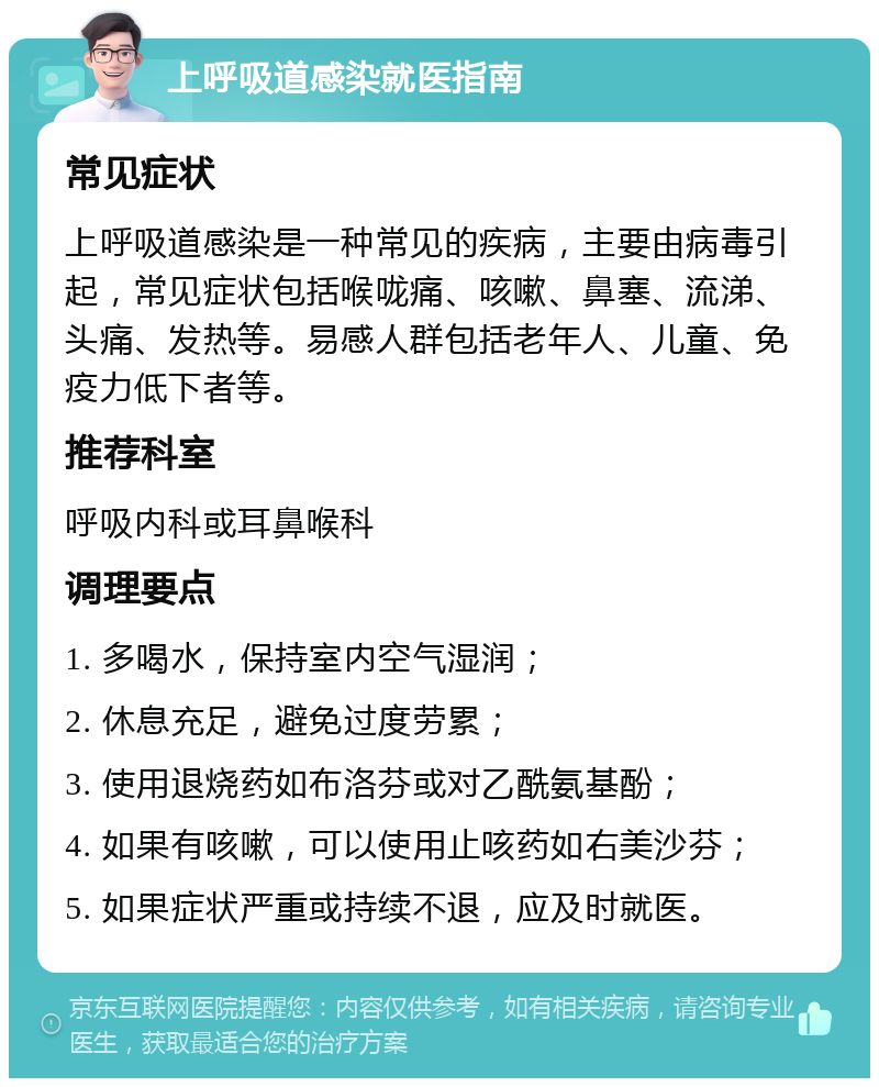 上呼吸道感染就医指南 常见症状 上呼吸道感染是一种常见的疾病，主要由病毒引起，常见症状包括喉咙痛、咳嗽、鼻塞、流涕、头痛、发热等。易感人群包括老年人、儿童、免疫力低下者等。 推荐科室 呼吸内科或耳鼻喉科 调理要点 1. 多喝水，保持室内空气湿润； 2. 休息充足，避免过度劳累； 3. 使用退烧药如布洛芬或对乙酰氨基酚； 4. 如果有咳嗽，可以使用止咳药如右美沙芬； 5. 如果症状严重或持续不退，应及时就医。