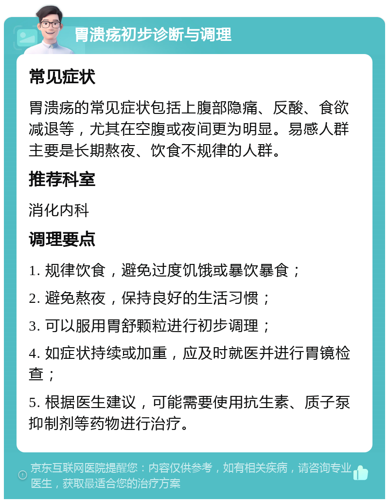 胃溃疡初步诊断与调理 常见症状 胃溃疡的常见症状包括上腹部隐痛、反酸、食欲减退等，尤其在空腹或夜间更为明显。易感人群主要是长期熬夜、饮食不规律的人群。 推荐科室 消化内科 调理要点 1. 规律饮食，避免过度饥饿或暴饮暴食； 2. 避免熬夜，保持良好的生活习惯； 3. 可以服用胃舒颗粒进行初步调理； 4. 如症状持续或加重，应及时就医并进行胃镜检查； 5. 根据医生建议，可能需要使用抗生素、质子泵抑制剂等药物进行治疗。