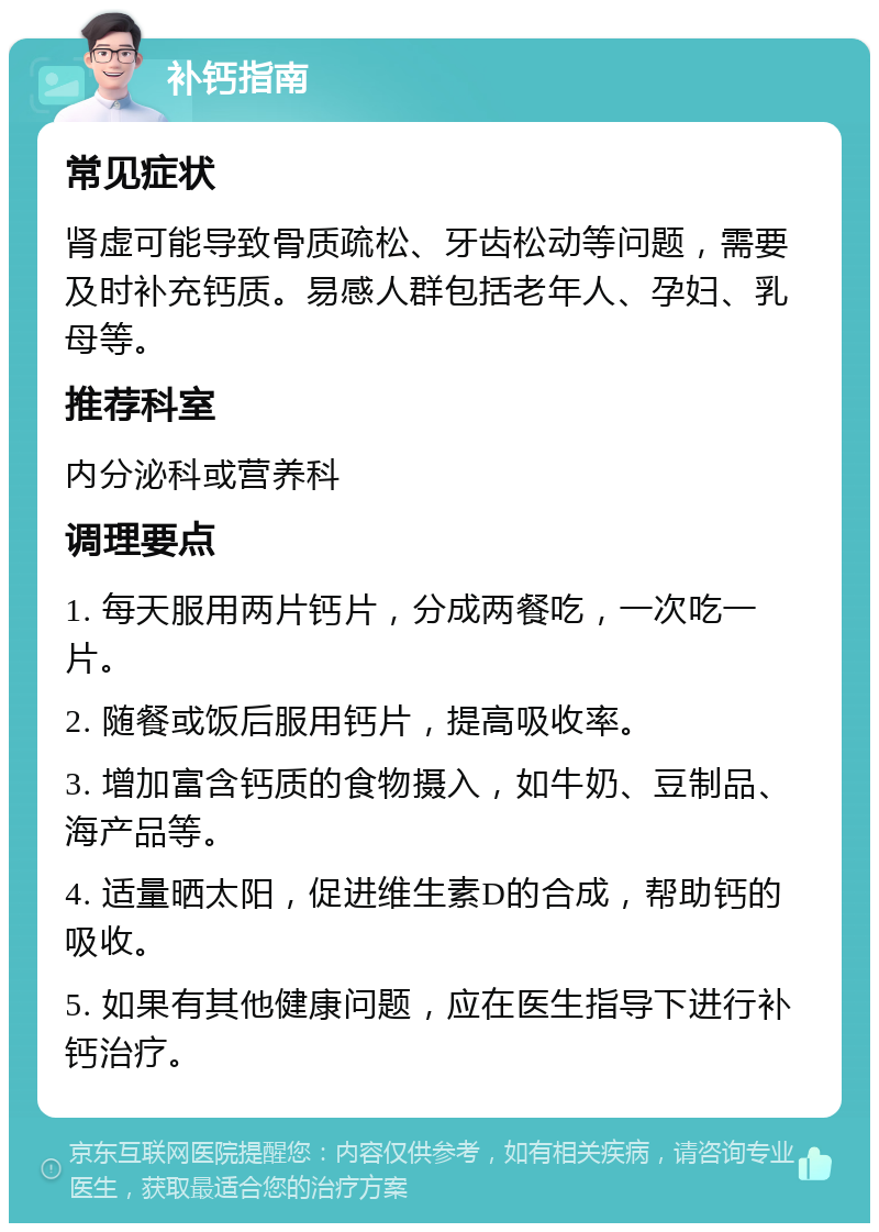 补钙指南 常见症状 肾虚可能导致骨质疏松、牙齿松动等问题，需要及时补充钙质。易感人群包括老年人、孕妇、乳母等。 推荐科室 内分泌科或营养科 调理要点 1. 每天服用两片钙片，分成两餐吃，一次吃一片。 2. 随餐或饭后服用钙片，提高吸收率。 3. 增加富含钙质的食物摄入，如牛奶、豆制品、海产品等。 4. 适量晒太阳，促进维生素D的合成，帮助钙的吸收。 5. 如果有其他健康问题，应在医生指导下进行补钙治疗。