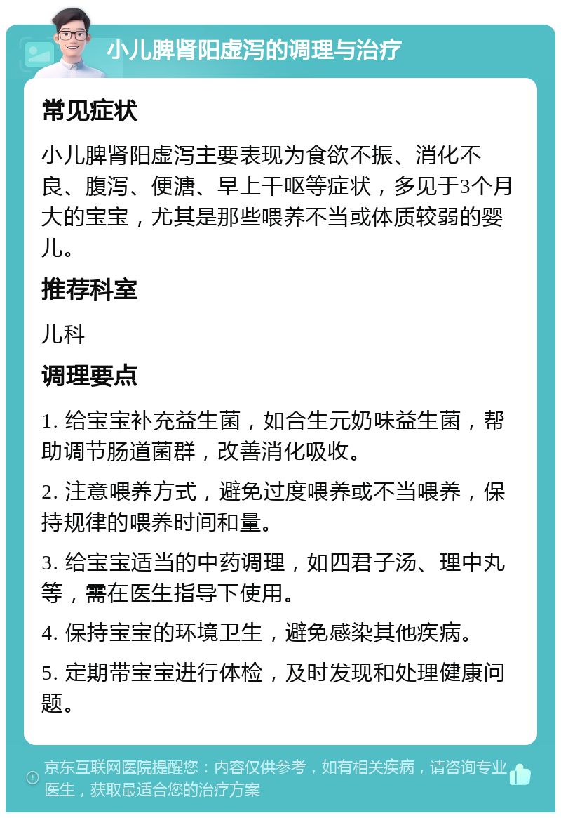 小儿脾肾阳虚泻的调理与治疗 常见症状 小儿脾肾阳虚泻主要表现为食欲不振、消化不良、腹泻、便溏、早上干呕等症状，多见于3个月大的宝宝，尤其是那些喂养不当或体质较弱的婴儿。 推荐科室 儿科 调理要点 1. 给宝宝补充益生菌，如合生元奶味益生菌，帮助调节肠道菌群，改善消化吸收。 2. 注意喂养方式，避免过度喂养或不当喂养，保持规律的喂养时间和量。 3. 给宝宝适当的中药调理，如四君子汤、理中丸等，需在医生指导下使用。 4. 保持宝宝的环境卫生，避免感染其他疾病。 5. 定期带宝宝进行体检，及时发现和处理健康问题。