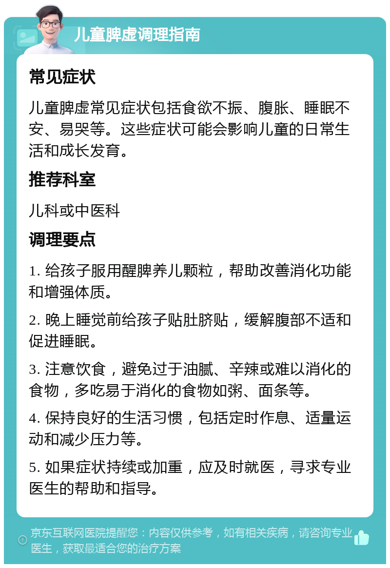 儿童脾虚调理指南 常见症状 儿童脾虚常见症状包括食欲不振、腹胀、睡眠不安、易哭等。这些症状可能会影响儿童的日常生活和成长发育。 推荐科室 儿科或中医科 调理要点 1. 给孩子服用醒脾养儿颗粒，帮助改善消化功能和增强体质。 2. 晚上睡觉前给孩子贴肚脐贴，缓解腹部不适和促进睡眠。 3. 注意饮食，避免过于油腻、辛辣或难以消化的食物，多吃易于消化的食物如粥、面条等。 4. 保持良好的生活习惯，包括定时作息、适量运动和减少压力等。 5. 如果症状持续或加重，应及时就医，寻求专业医生的帮助和指导。