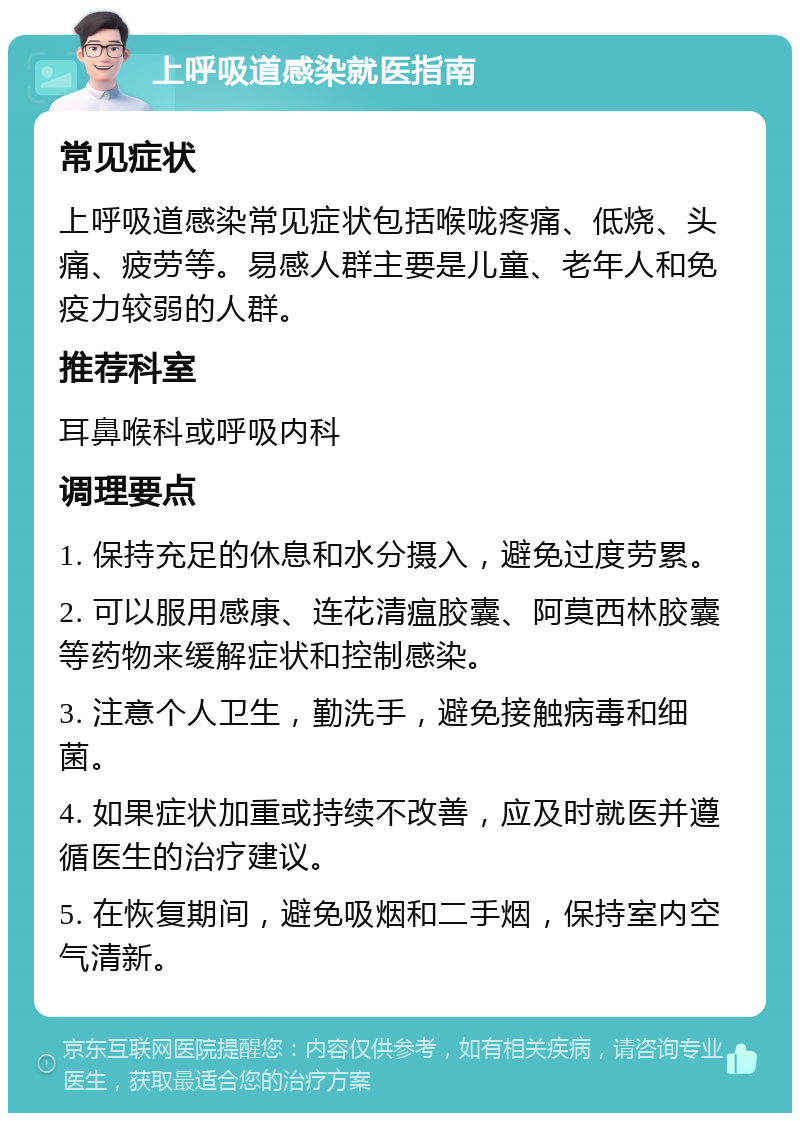 上呼吸道感染就医指南 常见症状 上呼吸道感染常见症状包括喉咙疼痛、低烧、头痛、疲劳等。易感人群主要是儿童、老年人和免疫力较弱的人群。 推荐科室 耳鼻喉科或呼吸内科 调理要点 1. 保持充足的休息和水分摄入，避免过度劳累。 2. 可以服用感康、连花清瘟胶囊、阿莫西林胶囊等药物来缓解症状和控制感染。 3. 注意个人卫生，勤洗手，避免接触病毒和细菌。 4. 如果症状加重或持续不改善，应及时就医并遵循医生的治疗建议。 5. 在恢复期间，避免吸烟和二手烟，保持室内空气清新。