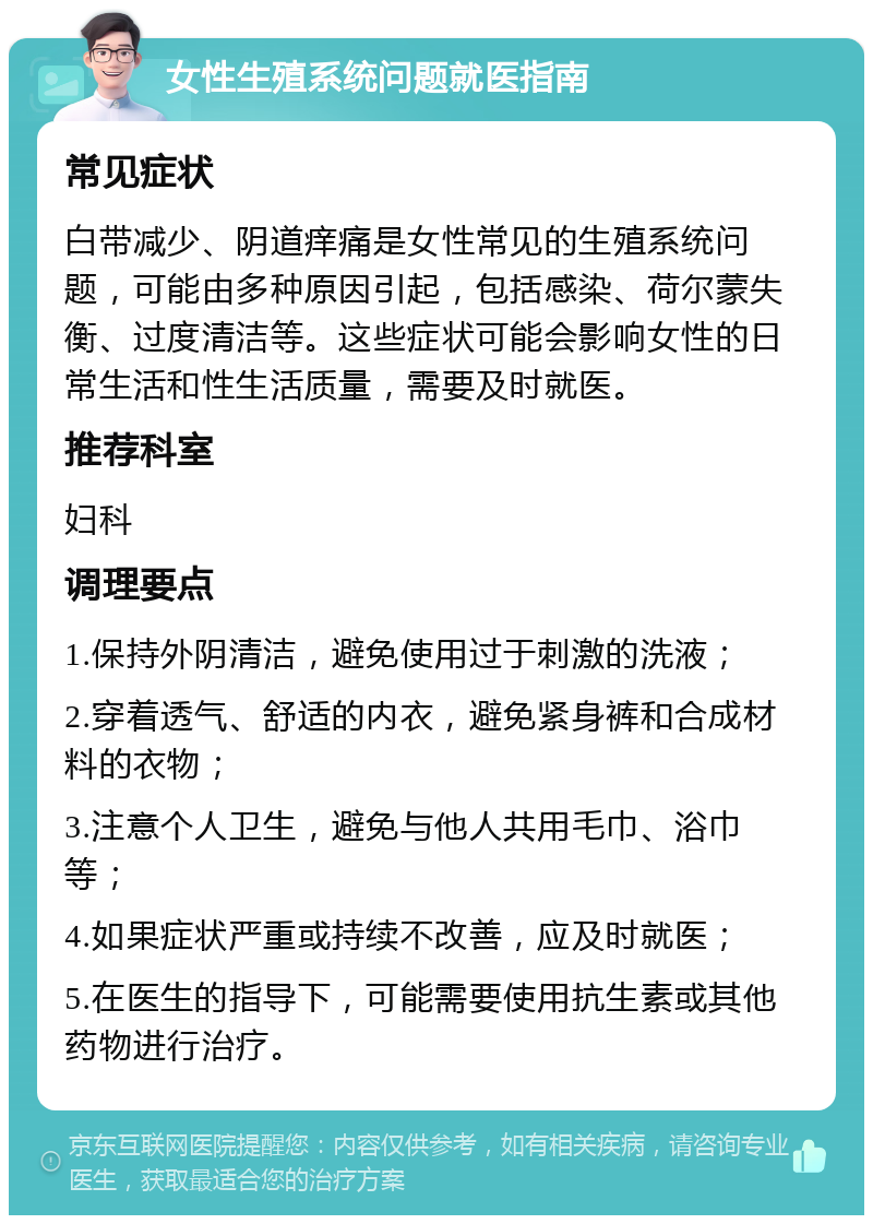 女性生殖系统问题就医指南 常见症状 白带减少、阴道痒痛是女性常见的生殖系统问题，可能由多种原因引起，包括感染、荷尔蒙失衡、过度清洁等。这些症状可能会影响女性的日常生活和性生活质量，需要及时就医。 推荐科室 妇科 调理要点 1.保持外阴清洁，避免使用过于刺激的洗液； 2.穿着透气、舒适的内衣，避免紧身裤和合成材料的衣物； 3.注意个人卫生，避免与他人共用毛巾、浴巾等； 4.如果症状严重或持续不改善，应及时就医； 5.在医生的指导下，可能需要使用抗生素或其他药物进行治疗。