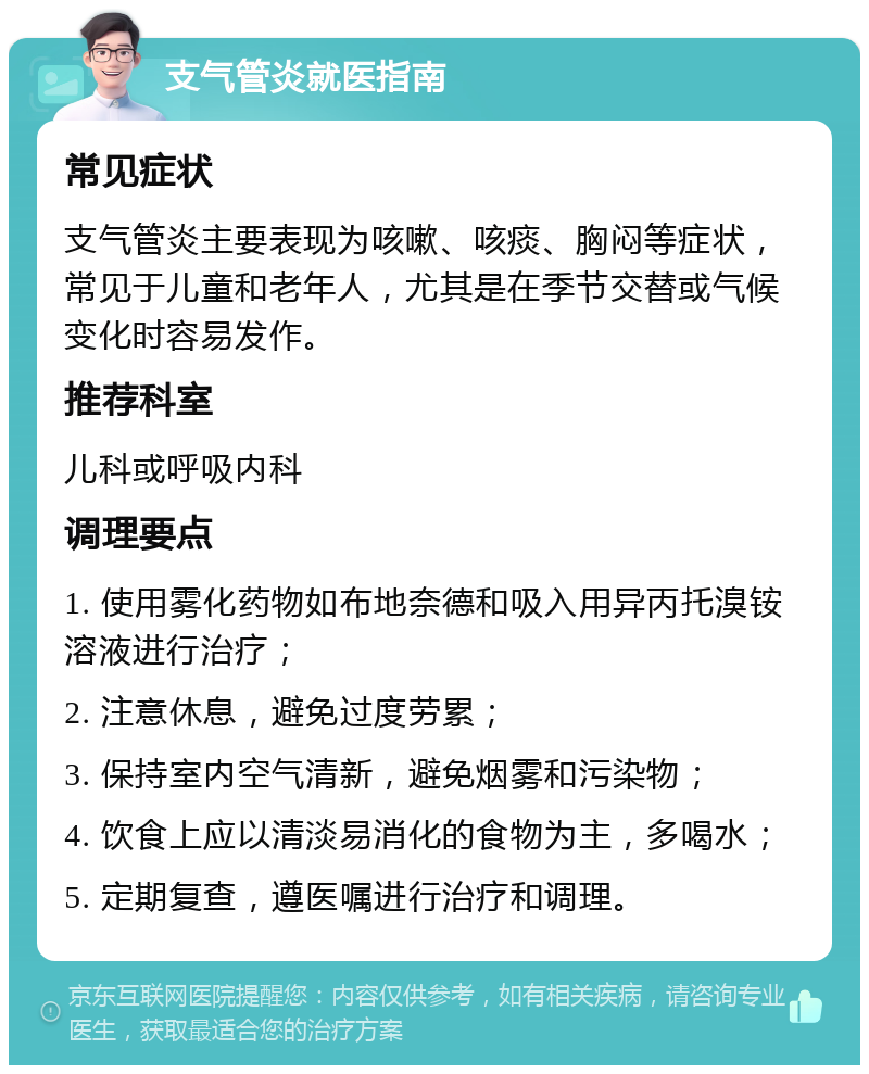 支气管炎就医指南 常见症状 支气管炎主要表现为咳嗽、咳痰、胸闷等症状，常见于儿童和老年人，尤其是在季节交替或气候变化时容易发作。 推荐科室 儿科或呼吸内科 调理要点 1. 使用雾化药物如布地奈德和吸入用异丙托溴铵溶液进行治疗； 2. 注意休息，避免过度劳累； 3. 保持室内空气清新，避免烟雾和污染物； 4. 饮食上应以清淡易消化的食物为主，多喝水； 5. 定期复查，遵医嘱进行治疗和调理。