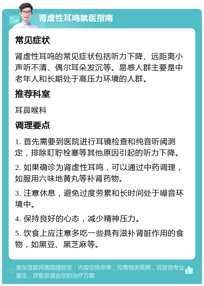 肾虚性耳鸣就医指南 常见症状 肾虚性耳鸣的常见症状包括听力下降、远距离小声听不清、偶尔耳朵发沉等。易感人群主要是中老年人和长期处于高压力环境的人群。 推荐科室 耳鼻喉科 调理要点 1. 首先需要到医院进行耳镜检查和纯音听阈测定，排除耵聍栓塞等其他原因引起的听力下降。 2. 如果确诊为肾虚性耳鸣，可以通过中药调理，如服用六味地黄丸等补肾药物。 3. 注意休息，避免过度劳累和长时间处于噪音环境中。 4. 保持良好的心态，减少精神压力。 5. 饮食上应注意多吃一些具有滋补肾脏作用的食物，如黑豆、黑芝麻等。