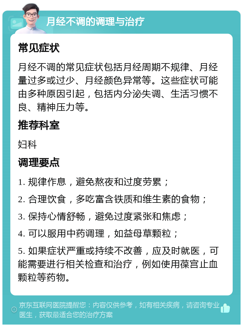 月经不调的调理与治疗 常见症状 月经不调的常见症状包括月经周期不规律、月经量过多或过少、月经颜色异常等。这些症状可能由多种原因引起，包括内分泌失调、生活习惯不良、精神压力等。 推荐科室 妇科 调理要点 1. 规律作息，避免熬夜和过度劳累； 2. 合理饮食，多吃富含铁质和维生素的食物； 3. 保持心情舒畅，避免过度紧张和焦虑； 4. 可以服用中药调理，如益母草颗粒； 5. 如果症状严重或持续不改善，应及时就医，可能需要进行相关检查和治疗，例如使用葆宫止血颗粒等药物。