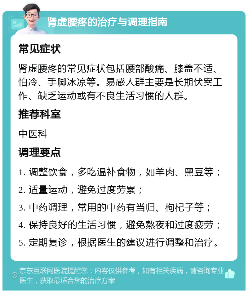 肾虚腰疼的治疗与调理指南 常见症状 肾虚腰疼的常见症状包括腰部酸痛、膝盖不适、怕冷、手脚冰凉等。易感人群主要是长期伏案工作、缺乏运动或有不良生活习惯的人群。 推荐科室 中医科 调理要点 1. 调整饮食，多吃温补食物，如羊肉、黑豆等； 2. 适量运动，避免过度劳累； 3. 中药调理，常用的中药有当归、枸杞子等； 4. 保持良好的生活习惯，避免熬夜和过度疲劳； 5. 定期复诊，根据医生的建议进行调整和治疗。