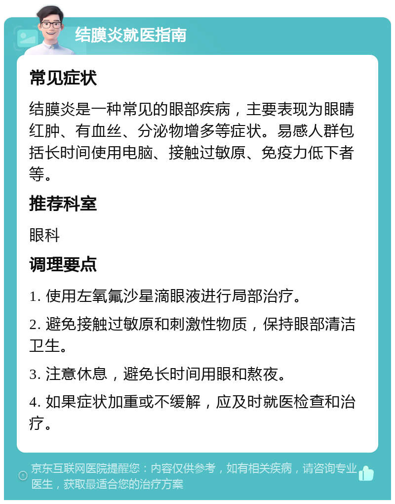 结膜炎就医指南 常见症状 结膜炎是一种常见的眼部疾病，主要表现为眼睛红肿、有血丝、分泌物增多等症状。易感人群包括长时间使用电脑、接触过敏原、免疫力低下者等。 推荐科室 眼科 调理要点 1. 使用左氧氟沙星滴眼液进行局部治疗。 2. 避免接触过敏原和刺激性物质，保持眼部清洁卫生。 3. 注意休息，避免长时间用眼和熬夜。 4. 如果症状加重或不缓解，应及时就医检查和治疗。