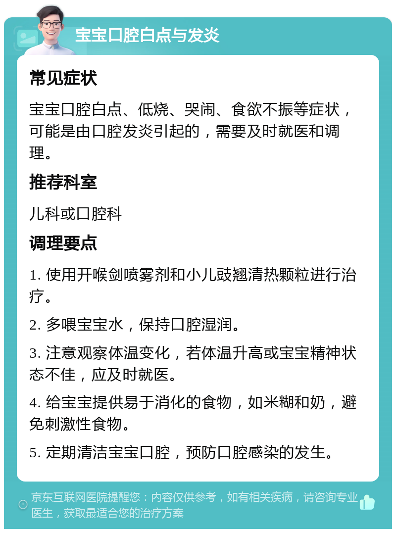 宝宝口腔白点与发炎 常见症状 宝宝口腔白点、低烧、哭闹、食欲不振等症状，可能是由口腔发炎引起的，需要及时就医和调理。 推荐科室 儿科或口腔科 调理要点 1. 使用开喉剑喷雾剂和小儿豉翘清热颗粒进行治疗。 2. 多喂宝宝水，保持口腔湿润。 3. 注意观察体温变化，若体温升高或宝宝精神状态不佳，应及时就医。 4. 给宝宝提供易于消化的食物，如米糊和奶，避免刺激性食物。 5. 定期清洁宝宝口腔，预防口腔感染的发生。