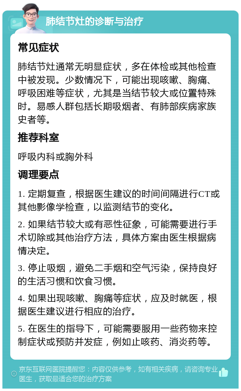 肺结节灶的诊断与治疗 常见症状 肺结节灶通常无明显症状，多在体检或其他检查中被发现。少数情况下，可能出现咳嗽、胸痛、呼吸困难等症状，尤其是当结节较大或位置特殊时。易感人群包括长期吸烟者、有肺部疾病家族史者等。 推荐科室 呼吸内科或胸外科 调理要点 1. 定期复查，根据医生建议的时间间隔进行CT或其他影像学检查，以监测结节的变化。 2. 如果结节较大或有恶性征象，可能需要进行手术切除或其他治疗方法，具体方案由医生根据病情决定。 3. 停止吸烟，避免二手烟和空气污染，保持良好的生活习惯和饮食习惯。 4. 如果出现咳嗽、胸痛等症状，应及时就医，根据医生建议进行相应的治疗。 5. 在医生的指导下，可能需要服用一些药物来控制症状或预防并发症，例如止咳药、消炎药等。