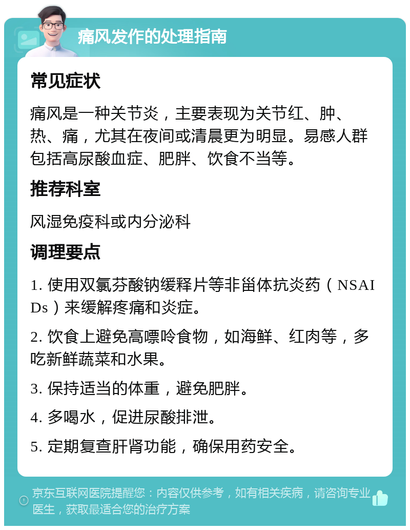 痛风发作的处理指南 常见症状 痛风是一种关节炎，主要表现为关节红、肿、热、痛，尤其在夜间或清晨更为明显。易感人群包括高尿酸血症、肥胖、饮食不当等。 推荐科室 风湿免疫科或内分泌科 调理要点 1. 使用双氯芬酸钠缓释片等非甾体抗炎药（NSAIDs）来缓解疼痛和炎症。 2. 饮食上避免高嘌呤食物，如海鲜、红肉等，多吃新鲜蔬菜和水果。 3. 保持适当的体重，避免肥胖。 4. 多喝水，促进尿酸排泄。 5. 定期复查肝肾功能，确保用药安全。