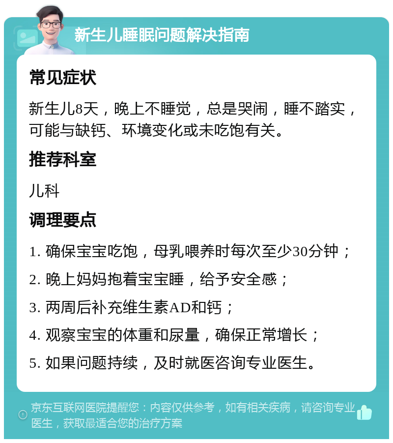 新生儿睡眠问题解决指南 常见症状 新生儿8天，晚上不睡觉，总是哭闹，睡不踏实，可能与缺钙、环境变化或未吃饱有关。 推荐科室 儿科 调理要点 1. 确保宝宝吃饱，母乳喂养时每次至少30分钟； 2. 晚上妈妈抱着宝宝睡，给予安全感； 3. 两周后补充维生素AD和钙； 4. 观察宝宝的体重和尿量，确保正常增长； 5. 如果问题持续，及时就医咨询专业医生。