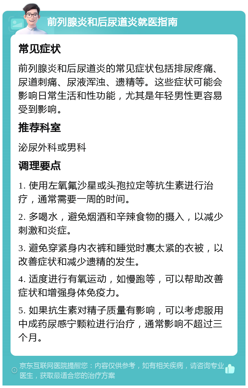 前列腺炎和后尿道炎就医指南 常见症状 前列腺炎和后尿道炎的常见症状包括排尿疼痛、尿道刺痛、尿液浑浊、遗精等。这些症状可能会影响日常生活和性功能，尤其是年轻男性更容易受到影响。 推荐科室 泌尿外科或男科 调理要点 1. 使用左氧氟沙星或头孢拉定等抗生素进行治疗，通常需要一周的时间。 2. 多喝水，避免烟酒和辛辣食物的摄入，以减少刺激和炎症。 3. 避免穿紧身内衣裤和睡觉时裹太紧的衣被，以改善症状和减少遗精的发生。 4. 适度进行有氧运动，如慢跑等，可以帮助改善症状和增强身体免疫力。 5. 如果抗生素对精子质量有影响，可以考虑服用中成药尿感宁颗粒进行治疗，通常影响不超过三个月。