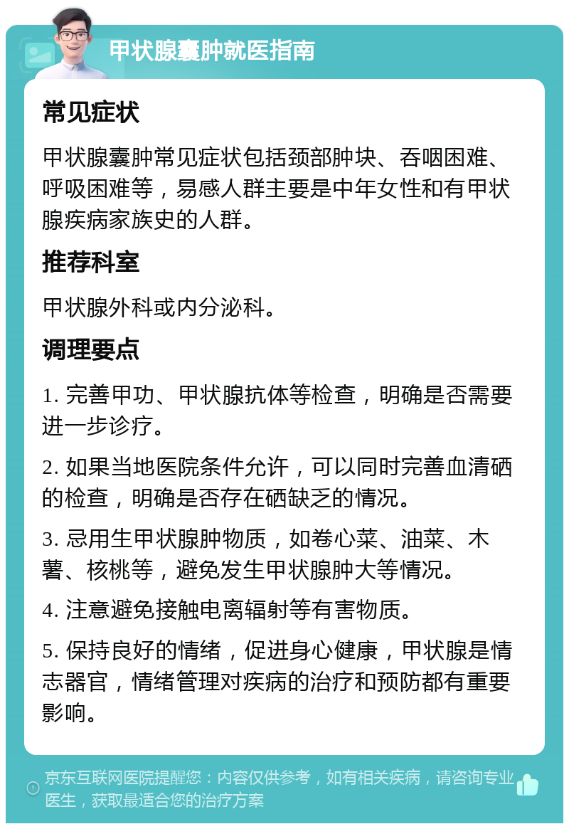 甲状腺囊肿就医指南 常见症状 甲状腺囊肿常见症状包括颈部肿块、吞咽困难、呼吸困难等，易感人群主要是中年女性和有甲状腺疾病家族史的人群。 推荐科室 甲状腺外科或内分泌科。 调理要点 1. 完善甲功、甲状腺抗体等检查，明确是否需要进一步诊疗。 2. 如果当地医院条件允许，可以同时完善血清硒的检查，明确是否存在硒缺乏的情况。 3. 忌用生甲状腺肿物质，如卷心菜、油菜、木薯、核桃等，避免发生甲状腺肿大等情况。 4. 注意避免接触电离辐射等有害物质。 5. 保持良好的情绪，促进身心健康，甲状腺是情志器官，情绪管理对疾病的治疗和预防都有重要影响。