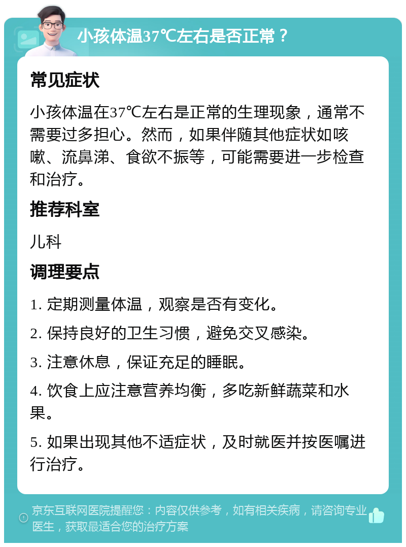 小孩体温37℃左右是否正常？ 常见症状 小孩体温在37℃左右是正常的生理现象，通常不需要过多担心。然而，如果伴随其他症状如咳嗽、流鼻涕、食欲不振等，可能需要进一步检查和治疗。 推荐科室 儿科 调理要点 1. 定期测量体温，观察是否有变化。 2. 保持良好的卫生习惯，避免交叉感染。 3. 注意休息，保证充足的睡眠。 4. 饮食上应注意营养均衡，多吃新鲜蔬菜和水果。 5. 如果出现其他不适症状，及时就医并按医嘱进行治疗。