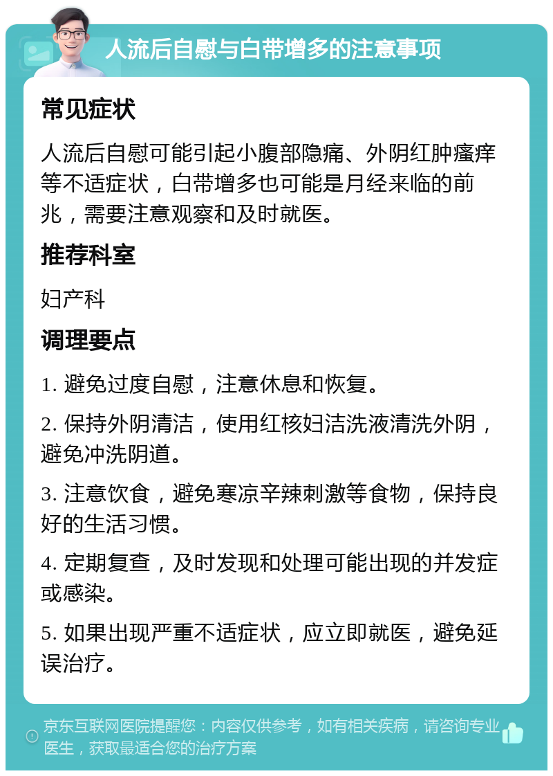 人流后自慰与白带增多的注意事项 常见症状 人流后自慰可能引起小腹部隐痛、外阴红肿瘙痒等不适症状，白带增多也可能是月经来临的前兆，需要注意观察和及时就医。 推荐科室 妇产科 调理要点 1. 避免过度自慰，注意休息和恢复。 2. 保持外阴清洁，使用红核妇洁洗液清洗外阴，避免冲洗阴道。 3. 注意饮食，避免寒凉辛辣刺激等食物，保持良好的生活习惯。 4. 定期复查，及时发现和处理可能出现的并发症或感染。 5. 如果出现严重不适症状，应立即就医，避免延误治疗。