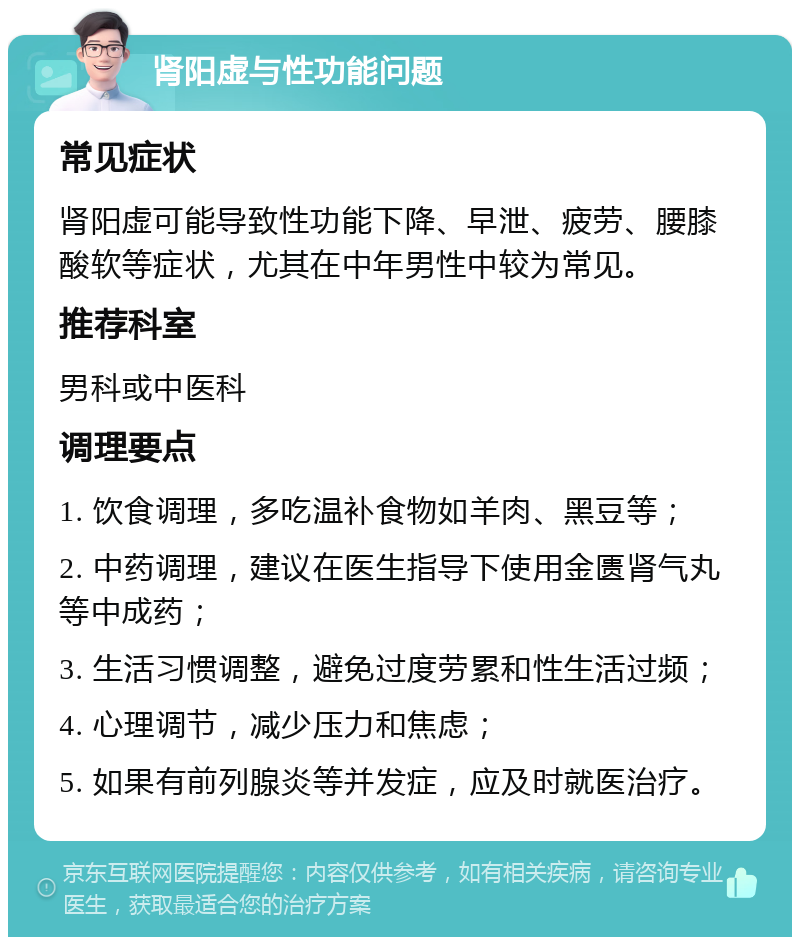 肾阳虚与性功能问题 常见症状 肾阳虚可能导致性功能下降、早泄、疲劳、腰膝酸软等症状，尤其在中年男性中较为常见。 推荐科室 男科或中医科 调理要点 1. 饮食调理，多吃温补食物如羊肉、黑豆等； 2. 中药调理，建议在医生指导下使用金匮肾气丸等中成药； 3. 生活习惯调整，避免过度劳累和性生活过频； 4. 心理调节，减少压力和焦虑； 5. 如果有前列腺炎等并发症，应及时就医治疗。