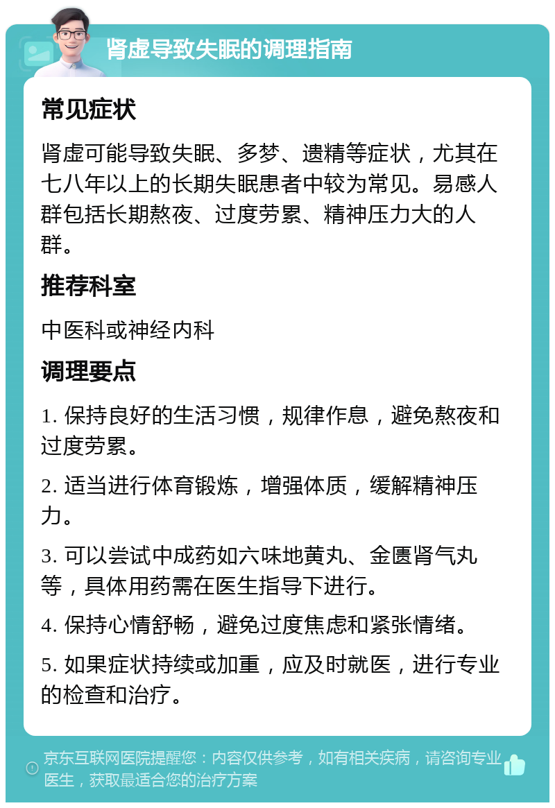 肾虚导致失眠的调理指南 常见症状 肾虚可能导致失眠、多梦、遗精等症状，尤其在七八年以上的长期失眠患者中较为常见。易感人群包括长期熬夜、过度劳累、精神压力大的人群。 推荐科室 中医科或神经内科 调理要点 1. 保持良好的生活习惯，规律作息，避免熬夜和过度劳累。 2. 适当进行体育锻炼，增强体质，缓解精神压力。 3. 可以尝试中成药如六味地黄丸、金匮肾气丸等，具体用药需在医生指导下进行。 4. 保持心情舒畅，避免过度焦虑和紧张情绪。 5. 如果症状持续或加重，应及时就医，进行专业的检查和治疗。