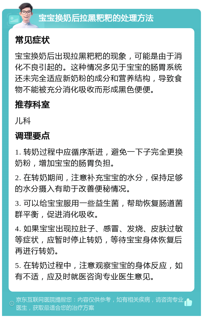 宝宝换奶后拉黑粑粑的处理方法 常见症状 宝宝换奶后出现拉黑粑粑的现象，可能是由于消化不良引起的。这种情况多见于宝宝的肠胃系统还未完全适应新奶粉的成分和营养结构，导致食物不能被充分消化吸收而形成黑色便便。 推荐科室 儿科 调理要点 1. 转奶过程中应循序渐进，避免一下子完全更换奶粉，增加宝宝的肠胃负担。 2. 在转奶期间，注意补充宝宝的水分，保持足够的水分摄入有助于改善便秘情况。 3. 可以给宝宝服用一些益生菌，帮助恢复肠道菌群平衡，促进消化吸收。 4. 如果宝宝出现拉肚子、感冒、发烧、皮肤过敏等症状，应暂时停止转奶，等待宝宝身体恢复后再进行转奶。 5. 在转奶过程中，注意观察宝宝的身体反应，如有不适，应及时就医咨询专业医生意见。