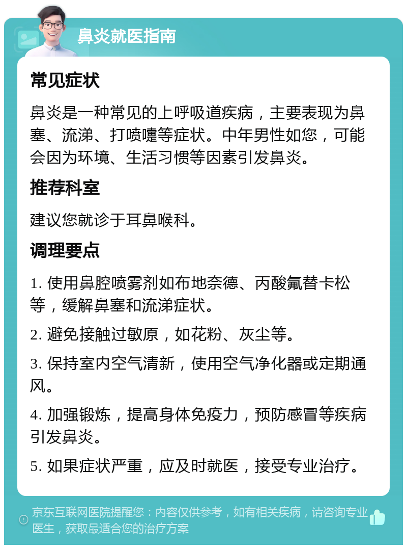 鼻炎就医指南 常见症状 鼻炎是一种常见的上呼吸道疾病，主要表现为鼻塞、流涕、打喷嚏等症状。中年男性如您，可能会因为环境、生活习惯等因素引发鼻炎。 推荐科室 建议您就诊于耳鼻喉科。 调理要点 1. 使用鼻腔喷雾剂如布地奈德、丙酸氟替卡松等，缓解鼻塞和流涕症状。 2. 避免接触过敏原，如花粉、灰尘等。 3. 保持室内空气清新，使用空气净化器或定期通风。 4. 加强锻炼，提高身体免疫力，预防感冒等疾病引发鼻炎。 5. 如果症状严重，应及时就医，接受专业治疗。