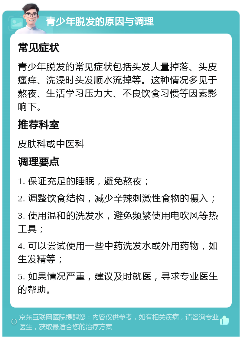 青少年脱发的原因与调理 常见症状 青少年脱发的常见症状包括头发大量掉落、头皮瘙痒、洗澡时头发顺水流掉等。这种情况多见于熬夜、生活学习压力大、不良饮食习惯等因素影响下。 推荐科室 皮肤科或中医科 调理要点 1. 保证充足的睡眠，避免熬夜； 2. 调整饮食结构，减少辛辣刺激性食物的摄入； 3. 使用温和的洗发水，避免频繁使用电吹风等热工具； 4. 可以尝试使用一些中药洗发水或外用药物，如生发精等； 5. 如果情况严重，建议及时就医，寻求专业医生的帮助。