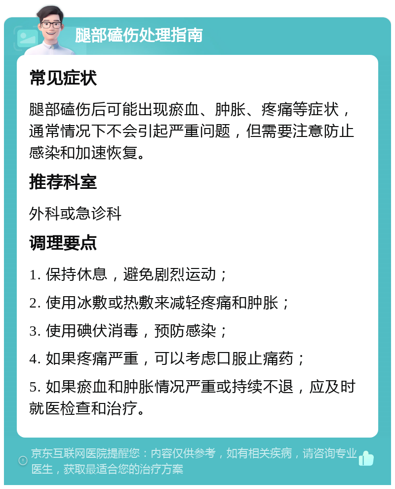 腿部磕伤处理指南 常见症状 腿部磕伤后可能出现瘀血、肿胀、疼痛等症状，通常情况下不会引起严重问题，但需要注意防止感染和加速恢复。 推荐科室 外科或急诊科 调理要点 1. 保持休息，避免剧烈运动； 2. 使用冰敷或热敷来减轻疼痛和肿胀； 3. 使用碘伏消毒，预防感染； 4. 如果疼痛严重，可以考虑口服止痛药； 5. 如果瘀血和肿胀情况严重或持续不退，应及时就医检查和治疗。