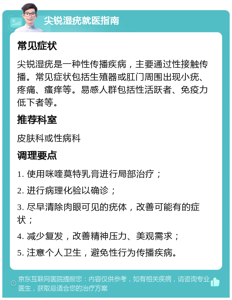 尖锐湿疣就医指南 常见症状 尖锐湿疣是一种性传播疾病，主要通过性接触传播。常见症状包括生殖器或肛门周围出现小疣、疼痛、瘙痒等。易感人群包括性活跃者、免疫力低下者等。 推荐科室 皮肤科或性病科 调理要点 1. 使用咪喹莫特乳膏进行局部治疗； 2. 进行病理化验以确诊； 3. 尽早清除肉眼可见的疣体，改善可能有的症状； 4. 减少复发，改善精神压力、美观需求； 5. 注意个人卫生，避免性行为传播疾病。